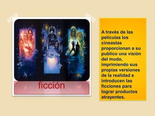 A través de las
películas los
cineastas
proporcionan a su
publico una visión
del mudo,
imprimiendo sus
propias versiones
de la realidad e
introducen las
ficciones para
lograr productos
atrayentes.
ficción
 