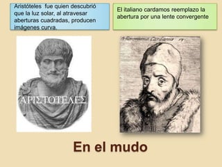 En el mudo
Aristóteles fue quien descubrió
que la luz solar, al atravesar
aberturas cuadradas, producen
imágenes curva.
El italiano cardamos reemplazo la
abertura por una lente convergente
 