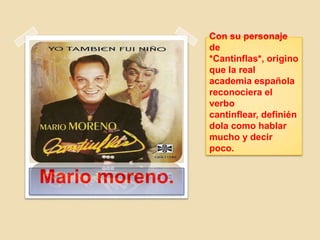 Con su personaje
de
*Cantinflas*, origino
que la real
academia española
reconociera el
verbo
cantinflear, definién
dola como hablar
mucho y decir
poco.
Mario moreno.
 