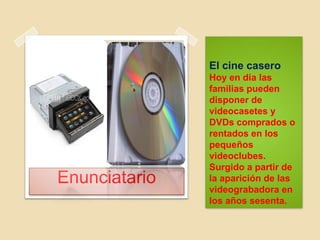 El cine casero
Hoy en día las
familias pueden
disponer de
videocasetes y
DVDs comprados o
rentados en los
pequeños
videoclubes.
Surgido a partir de
la aparición de las
videograbadora en
los años sesenta.
Enunciatario
 