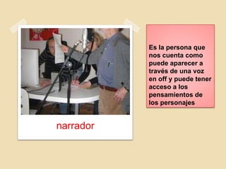 Es la persona que
nos cuenta como
puede aparecer a
través de una voz
en off y puede tener
acceso a los
pensamientos de
los personajes
narrador
 