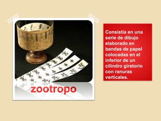 Consistía en una
serie de dibujo
elaborado en
bandas de papel
colocadas en el
inferior de un
cilindro giratorio
con ranuras
verticales.
zootropo
 