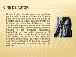 CINE DE AUTOR
 Concepto de cine de autor fue acuñado
por los críticos de los Cahiers du Cinéma
para referirse aun cierto cine en el que el
director tiene un papel preponderante en
la toma de todas las decisiones, y en
donde toda la puesta en escena obedece
a sus intenciones. Suele llamarse de esta
manera a las películas realizadas
basándose en un guion propio y al
margen de las presiones y limitaciones
que implica el cine de los grandes
estudios comerciales, lo cual le permite
una mayor libertad a la hora de plasmar
sus sentimientos e inquietudes en la
película.
 