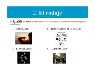 2. El rodaje
• El PLANO (o TOMA, desde el punto de vista del rodaje), es la unidad básica cinematográfica y
se define por:
1. El ENCUADRE
2. La ANGULACIÓN
3. El MOVIMIENTO DE LA CÁMARA
4. La ILUMINACIÓN
 