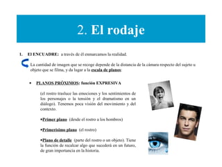 2. El rodaje
1. El ENCUADRE: a través de él enmarcamos la realidad.
La cantidad de imagen que se recoge depende de la distancia de la cámara respecto del sujeto u
objeto que se filma, y da lugar a la escala de planos:
• PLANOS PRÓXIMOS: función EXPRESIVA
(el rostro trasluce las emociones y los sentimientos de
los personajes o la tensión y el dramatismo en un
diálogo). Tenemos poca visión del movimiento y del
contexto.
•Primer plano (desde el rostro a los hombros)
•Primerísimo plano (el rostro)
•Plano de detalle (parte del rostro o un objeto). Tiene
la función de recalcar algo que sucederá en un futuro,
de gran importancia en la historia.
 