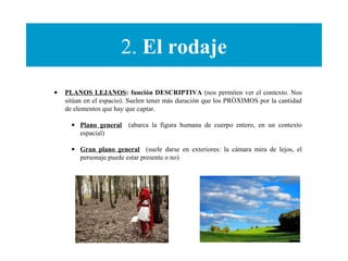 2. El rodaje
• PLANOS LEJANOS: función DESCRIPTIVA (nos permiten ver el contexto. Nos
sitúan en el espacio). Suelen tener más duración que los PRÓXIMOS por la cantidad
de elementos que hay que captar.
• Plano general (abarca la figura humana de cuerpo entero, en un contexto
espacial)
• Gran plano general (suele darse en exteriores: la cámara mira de lejos, el
personaje puede estar presente o no)
 