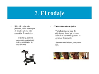 2. El rodaje
• DOLLY: grúa más
pequeña, usada en rodajes
de estudio y tiene más
capacidad de maniobra.
Travelines y grúas se
combinan para aportar
más posibilidades de
movimiento
• ZOOM: movimiento óptico.
Varía la distancia focal del
objetivo de forma que permite
acercar un objeto sin que éste se
desplace físicamente.
Aparenta movimiento, aunque no
real.
 