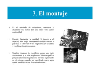 3. El montaje
• Es el resultado de seleccionar, combinar y
encadenar los planos para que sean vistos como
continuidad.
• Permite fragmentar la realidad (el tiempo y el
espacio) para luego recomponerla subjetivamente a
partir de la selección de los fragmentos en un orden
y combinación determinados.
• Muchos cineastas lo consideran como una parte
fundamental y la más propiamente cinematográfica
porque relaciona imágenes que no tiene significado
en sí mismas creando un significado nuevo para
contar una historia con determinado ritmo.
 