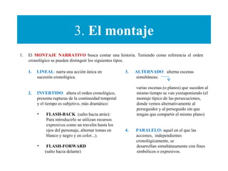 3. El montaje
1. El MONTAJE NARRATIVO busca contar una historia. Teniendo como referencia el orden
cronológico se pueden distinguir los siguientes tipos.
1. LINEAL: narra una acción única en
sucesión cronológica.
2. INVERTIDO: altera el orden cronológico,
presenta rupturas de la continuidad temporal
y el tiempo es subjetivo, más dramático:
• FLASH-BACK (salto hacia atrás):
Para introducirlo se utilizan recursos
expresivos como un travelín hasta los
ojos del personaje, alternar tomas en
blanco y negro y en color...).
• FLASH-FORWARD
(salto hacia delante)
3. ALTERNADO: alterna escenas
simultáneas:
varias escenas (o planos) que suceden al
mismo tiempo se van yuxtaponiendo (el
montaje típico de las persecuciones,
donde vemos alternativamente al
perseguidor y al perseguido sin que
tengan que compartir el mismo plano)
4. PARALELO: aquel en el que las
acciones, independientes
cronológicamente, se
desarrollan simultáneamente con fines
simbólicos o expresivos.
 
