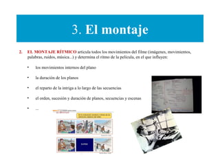 3. El montaje
2. EL MONTAJE RÍTMICO articula todos los movimientos del filme (imágenes, movimientos,
palabras, ruidos, música...) y determina el ritmo de la película, en el que influyen:
• los movimientos internos del plano
• la duración de los planos
• el reparto de la intriga a lo largo de las secuencias
• el orden, sucesión y duración de planos, secuencias y escenas
• ...
 