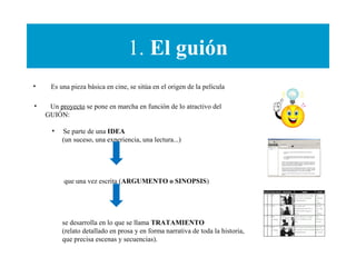1. El guión
• Es una pieza básica en cine, se sitúa en el origen de la película
• Un proyecto se pone en marcha en función de lo atractivo del
GUIÓN:
• Se parte de una IDEA
(un suceso, una experiencia, una lectura...)
que una vez escrita (ARGUMENTO o SINOPSIS)
se desarrolla en lo que se llama TRATAMIENTO
(relato detallado en prosa y en forma narrativa de toda la historia,
que precisa escenas y secuencias).
 