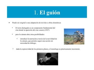 1. El guión
• Puede ser original o una adaptación de novelas u obras dramáticas
• El texto dialogado es un componente fundamental del
cine desde la aparición del cine sonoro (1927)
• pero la cámara abre otras posibilidades:
• introducir la narración a través de la movilidad de
la cámara, que permite seguir una acción sin
necesidad de diálogo;
• dada la expresividad de los primeros planos, el monólogo es prácticamente inexistente.
 
