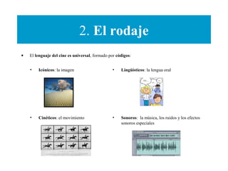 2. El rodaje
• El lenguaje del cine es universal, formado por códigos:
• Icónicos: la imagen
• Cinéticos: el movimiento
• Lingüísticos: la lengua oral
• Sonoros: la música, los ruidos y los efectos
sonoros especiales
 