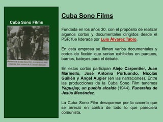 CubaSonoFilmsFundadaenlosaños30,conelpropósitoderealizaralgunoscortosydocumentalesdirigidosdesdeelPSP,fuelideradaporLuisÁlvarezTabío. Enestaempresasefilmanvariosdocumentalesycortosdeficciónqueserianexhibidosenparques, barrios,bateyesparaeldebate. EnestoscortosparticipanAlejoCarpentier,JuanMarinello,JoséAntonioPortuondo,NicolásGuillényÁngelAugier(enlasnarraciones).EntrelasproduccionesdelaCubaSonoFilmtenemosYaguajay,unpuebloalcalde(1944),FuneralesdeJesúsMenéndez. LaCubaSonoFilmdesapareceporlacaceríaquesearrecióencontradetodoloqueparecieracomunista. 
Cuba Sono Films  