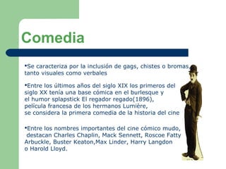 Comedia
Se caracteriza por la inclusión de gags, chistes o bromas,
tanto visuales como verbales
Entre los últimos años del siglo XIX los primeros del
siglo XX tenía una base cómica en el burlesque y
el humor splapstick El regador regado(1896),
película francesa de los hermanos Lumière,
se considera la primera comedia de la historia del cine
Entre los nombres importantes del cine cómico mudo,
destacan Charles Chaplin, Mack Sennett, Roscoe Fatty
Arbuckle, Buster Keaton,Max Linder, Harry Langdon
o Harold Lloyd.
 