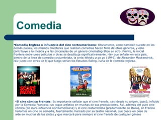 Comedia
Comedia Inglesa o influencia del cine norteamericano: Obviamente, como también sucede en los
demás países, los mismos directores que realizan comedias hacen films de otros géneros, y esto
contribuye a la mezcla y a las pinceladas de un género cinematográfico en otro. Pronto, la inicial
frontera entre unas películas y otras se desdibuja significativamente. Hay que señalar en este país,
dentro de la línea de comedia costumbrista, la cinta Whisky a go go (1949), de Alexander Mackendrick,
raíz junto con otras de lo que luego serían los Estudios Ealing, cuna de la comedia inglesa.
El cine cómico Francés: Es importante señalar que el cine francés, casi desde su origen, buscó, influido
por la Comedia Francesa, un toque artístico en muchas de sus producciones. Así, además del puro cine
cómico (de clara influencia norteamericana) y el cine costumbrista (predominante en Italia), en Francia
hallamos un cine de comedia, fuertemente marcado por su teatro nacional, que busca un poso de
arte en muchas de las cintas y que marcará para siempre el cine francés de cualquier género
 