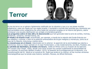 Terror
El cine de terror es un género rígidamente codificado por la industria y que a su vez posee muchos
subgéneros, cada uno regido por sus reglas propias, y sometido a normas bien precisas que raramente son
intercambiables entre subgéneros.De entre todas las variantes surgidas en la historia del género, cabría
entresacar una escueta clasificación con arreglo a la temática general:
Las preguntas sobre el más allá y lo desconocido que han generado toda la serie de zombis, momias,
fantasmas, vampiros, extraterrestres, etc.
El miedo a la tiranía cruel, escenificado, por ejemplo, a través de la relación del Conde Drácula con
sus súbditos y víctimas, o bien en la potencia amenazadora de brujos malignos o monstruos, como es el
caso de Fu Manchú, King Kong y tantos otros.
Lo monstruoso en sí mismo, relacionado con lo anterior: la aparición de la anormalidad que alarma y
atemoriza; tiene su mejor ejemplo en el viejo Frankenstein, y más modernamente, los Alien, Predator, etc.
La pérdida de identidad y el miedo a la locura, visible en filmes como La invasión de los ladrones
de cuerpos (Don Siegel, 1956), donde unos seres ocupan los cuerpos suplantando la personalidad de
sus víctimas; El exorcista (William Friedkin, 1973), la posesión de la protagonista por el demonio, o la
transformación del Dr. Jekyll en el monstruo Mr. Hyde que anida en su interior, en las muchas versiones
cinematográficas que ha tenido esta historia; también, Psicosis, de Alfred Hitchcock.
 