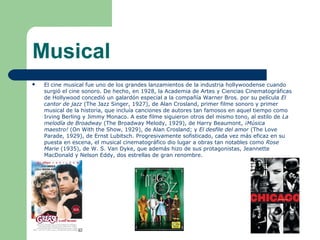 Musical
 El cine musical fue uno de los grandes lanzamientos de la industria hollywoodense cuando
surgió el cine sonoro. De hecho, en 1928, la Academia de Artes y Ciencias Cinematográficas
de Hollywood concedió un galardón especial a la compañía Warner Bros. por su película El
cantor de jazz (The Jazz Singer, 1927), de Alan Crosland, primer filme sonoro y primer
musical de la historia, que incluía canciones de autores tan famosos en aquel tiempo como
Irving Berling y Jimmy Monaco. A este filme siguieron otros del mismo tono, al estilo de La
melodía de Broadway (The Broadway Melody, 1929), de Harry Beaumont, ¡Música
maestro! (On With the Show, 1929), de Alan Crosland; y El desfile del amor (The Love
Parade, 1929), de Ernst Lubitsch. Progresivamente sofisticado, cada vez más eficaz en su
puesta en escena, el musical cinematográfico dio lugar a obras tan notables como Rose
Marie (1935), de W. S. Van Dyke, que además hizo de sus protagonistas, Jeannette
MacDonald y Nelson Eddy, dos estrellas de gran renombre.
 