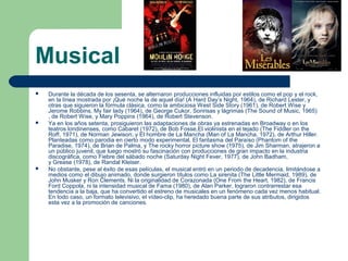 Musical
 Durante la década de los sesenta, se alternaron producciones influidas por estilos como el pop y el rock,
en la línea mostrada por ¡Qué noche la de aquel día! (A Hard Day’s Night, 1964), de Richard Lester, y
otras que siguieron la fórmula clásica, como la ambiciosa West Side Story (1961), de Robert Wise y
Jerome Robbins, My fair lady (1964), de George Cukor, Sonrisas y lágrimas (The Sound of Music, 1965)
, de Robert Wise, y Mary Poppins (1964), de Robert Stevenson.
 Ya en los años setenta, prosiguieron las adaptaciones de obras ya estrenadas en Broadway o en los
teatros londinenses, como Cabaret (1972), de Bob Fosse,El violinista en el tejado (The Fiddler on the
Roff, 1971), de Norman Jewison; y El hombre de La Mancha (Man of La Mancha, 1972), de Arthur Hiller.
Planteadas como parodia en cierto modo experimental, El fantasma del Paraíso (Phantom of the
Paradise, 1974), de Brian de Palma, y The rocky horror picture show (1975), de Jim Sharman, atrajeron a
un público juvenil, que luego mostró su fascinación con producciones de gran impacto en la industria
discográfica, como Fiebre del sábado noche (Saturday Night Fever, 1977), de John Badham,
y Grease (1978), de Randal Kleiser.
 No obstante, pese al éxito de esas películas, el musical entró en un periodo de decadencia, limitándose a
medios como el dibujo animado, donde surgieron títulos como La sirenita (The Little Mermaid, 1989), de
John Musker y Ron Clements. Ni la originalidad de Corazonada (One From the Heart, 1982), de Francis
Ford Coppola, ni la intensidad musical de Fama (1980), de Alan Parker, lograron contrarrestar esa
tendencia a la baja, que ha convertido el estreno de musicales en un fenómeno cada vez menos habitual.
En todo caso, un formato televisivo, el vídeo-clip, ha heredado buena parte de sus atributos, dirigidos
esta vez a la promoción de canciones.
 