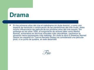 Drama
 En los primeros años del cine el melodrama sin duda dominó, y como una
especie de transición o continuación de las pantomimas del cine mudo, éstos
mucho influenciaron las película de los primeros años del cine sonoro. Sin
embargo en los años 1950, el surgimiento de actores tales como Marlon
Brando, entrenados en técnicas actorales más naturalistas, cambiaron la
situación hacia expresiones más realistas. Sin duda la obra A Streetcar Named
Desire (en español Un Tranvía llamado Deseo) es considerada una película-
pivot, o un punto de quiebre, en este desarrollo
Fín
 