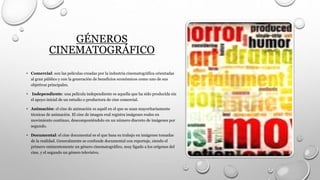 GÉNEROS
CINEMATOGRÁFICO
• Comercial: son las películas creadas por la industria cinematográfica orientadas
al gran público y con la generación de beneficios económicos como uno de sus
objetivos principales.
• Independiente: una película independiente es aquella que ha sido producida sin
el apoyo inicial de un estudio o productora de cine comercial.
• Animación: el cine de animación es aquél en el que se usan mayoritariamente
técnicas de animación. El cine de imagen real registra imágenes reales en
movimiento continuo, descomponiéndolo en un número discreto de imágenes por
segundo.
• Documental: el cine documental es el que basa su trabajo en imágenes tomadas
de la realidad. Generalmente se confunde documental con reportaje, siendo el
primero eminentemente un género cinematográfico, muy ligado a los orígenes del
cine, y el segundo un género televisivo.
 