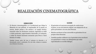 REALIZACIÓN CINEMATOGRÁFICA
DIRECCIÓN
• El director cinematográfico es el profesional que dirige la
filmación de una película, el responsable de la puesta en
escena, dando pautas a los actores y al equipo técnico,
tomando todas las decisiones creativas, siguiendo su estilo
o visión particular, supervisando el decorado y el vestuario,
y todas las demás funciones necesarias para llevar a buen
término el rodaje.
• También forman parte del área el asistente de dirección y el
denominado script o continuista. Por otro lado, trabaja en conjunto
con el director de actores.
GUION
• El guionista es la persona encargada de confeccionar
el guion, ya sea una historia original, una adaptación de un
guion precedente o de otra obra literaria
• Muchos escritores se han convertido en guionistas de sus
propias obras literarias
• También pueden colaborar con el guionista otros escritores
(co-guionistas) o contar con dialoguistas que están
especializados en escribir diálogos.
 