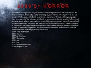 Horror films during this era played upon the subtexts of predications of future and also the
further unknown. This is a big era for psychological/supernatural film subgenre’s as the era
explores the fears associated with paranormal occurrences. Throughout the years people
have been scared of the unknown whether it be government, aliens or ghosts, the fear of not
knowing who or what is watching is extremely chilling as no one really knows. The thought of
possession especially in children was shown to be frightening and thus is a convention used
in many films. The use of SFX has improved with technological advances and also adds to the
realism of the films during the era and also combines the bloody gore aspects of splasher
and splatter films with the psychological narratives.
2000: Final destination
2002: The ring
2002: 28 days later
2002: The grudge
2004: Saw
2007: REC
2007: Paranormal activity
2009: Drag me to hell
 