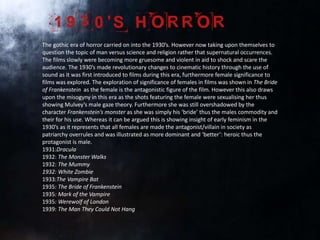 The gothic era of horror carried on into the 1930’s. However now taking upon themselves to
question the topic of man versus science and religion rather that supernatural occurrences.
The films slowly were becoming more gruesome and violent in aid to shock and scare the
audience. The 1930’s made revolutionary changes to cinematic history through the use of
sound as it was first introduced to films during this era, furthermore female significance to
films was explored. The exploration of significance of females in films was shown in The Bride
of Frankenstein as the female is the antagonistic figure of the film. However this also draws
upon the misogyny in this era as the shots featuring the female were sexualising her thus
showing Mulvey’s male gaze theory. Furthermore she was still overshadowed by the
character Frankenstein’s monster as she was simply his ‘bride’ thus the males commodity and
their for his use. Whereas it can be argued this is showing insight of early feminism in the
1930’s as it represents that all females are made the antagonist/villain in society as
patriarchy overrules and was illustrated as more dominant and ‘better’: heroic thus the
protagonist is male.
1931:Dracula
1932: The Monster Walks
1932: The Mummy
1932: White Zombie
1933:The Vampire Bat
1935: The Bride of Frankenstein
1935: Mark of the Vampire
1935: Werewolf of London
1939: The Man They Could Not Hang
 