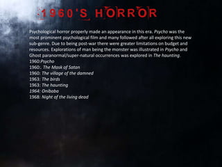 Psychological horror properly made an appearance in this era. Psycho was the
most prominent psychological film and many followed after all exploring this new
sub-genre. Due to being post-war there were greater limitations on budget and
resources. Explorations of man being the monster was illustrated in Psycho and
Ghost paranormal/super-natural occurrences was explored in The haunting.
1960:Psycho
1960:. The Mask of Satan
1960: The village of the damned
1963: The birds
1963: The haunting
1964: Onibaba
1968: Night of the living dead
 