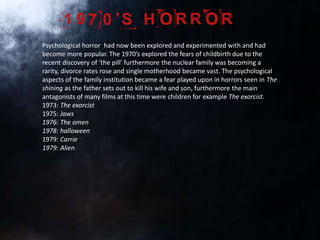 Psychological horror had now been explored and experimented with and had
become more popular. The 1970’s explored the fears of childbirth due to the
recent discovery of ‘the pill’ furthermore the nuclear family was becoming a
rarity, divorce rates rose and single motherhood became vast. The psychological
aspects of the family institution became a fear played upon in horrors seen in The
shining as the father sets out to kill his wife and son, furthermore the main
antagonists of many films at this time were children for example The exorcist.
1973: The exorcist
1975: Jaws
1976: The omen
1978: halloween
1979: Carrie
1979: Alien
 
