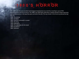 The 1980’s was the years of which technological development occurred thus resulting in uses of SFX
becoming more common in horror. The 1980’s was filled with materialism, people wanted to keep improving
and wanted success in the way they were and what they did. This was shown in the horrors produced during
this era.
1980: The shining
1981: Evil dead
1981: American werewolf in London
1982: The thing
1982: Poltergeist
1984: The nightmare on elm street
1987: Evil dead 2
1987: Hellraiser
 