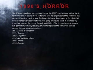 The SFX and blood and gore created during the 1980’s had become such a staple
for horror that it lost its shock factor and thus no longer scared the audience but
amused them in a comical way. The horror industry then began to find that their
new audience were scared of what was going on around them in their society
thus they focused the horror films of serial killers. The horrors became a mix of
sub-genre but primarily focusing on psychological as the films were centred
around the psychopathic murderer.
1991: Silence of the Lambs
1993: Trauma
1993: Kalifornia
1994: Natural born killers
1995: se7en
1995: Copycat
 