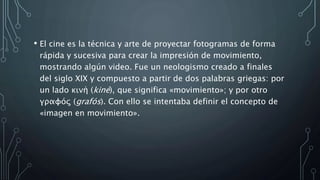 • El cine es la técnica y arte de proyectar fotogramas de forma
rápida y sucesiva para crear la impresión de movimiento,
mostrando algún video. Fue un neologismo creado a finales
del siglo XIX y compuesto a partir de dos palabras griegas: por
un lado κινή (kiné), que significa «movimiento»; y por otro
γραφóς (grafós). Con ello se intentaba definir el concepto de
«imagen en movimiento».
 