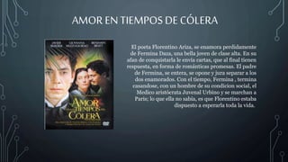 AMOR EN TIEMPOS DECÓLERA
El poeta Florentino Ariza, se enamora perdidamente
de Fermina Daza, una bella joven de clase alta. En su
afan de conquistarla le envía cartas, que al final tienen
respuesta, en forma de románticas promesas. El padre
de Fermina, se entera, se opone y jura separar a los
dos enamorados. Con el tiempo, Fermina , termina
casandose, con un hombre de su condicion social, el
Medico aristócrata Juvenal Urbino y se marchan a
Paris; lo que ella no sabía, es que Florentino estaba
dispuesto a esperarla toda la vida.
 