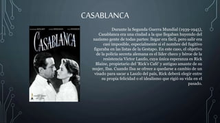 CASABLANCA
Durante la Segunda Guerra Mundial (1939-1945),
Casablanca era una ciudad a la que llegaban huyendo del
nazismo gente de todas partes: llegar era fácil, pero salir era
casi imposible, especialmente si el nombre del fugitivo
figuraba en las listas de la Gestapo. En este caso, el objetivo
de la policía secreta alemana es el líder checo y héroe de la
resistencia Victor Laszlo, cuya única esperanza es Rick
Blaine, propietario del 'Rick’s Café' y antiguo amante de su
mujer, Ilsa. Cuando Ilsa se ofrece a quedarse a cambio de un
visado para sacar a Laszlo del país, Rick deberá elegir entre
su propia felicidad o el idealismo que rigió su vida en el
pasado.
 