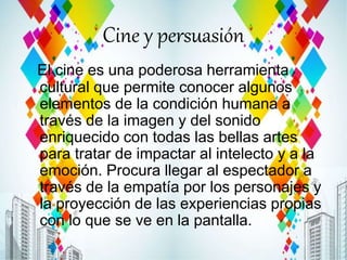 Cine y persuasión
El cine es una poderosa herramienta
cultural que permite conocer algunos
elementos de la condición humana a
través de la imagen y del sonido
enriquecido con todas las bellas artes
para tratar de impactar al intelecto y a la
emoción. Procura llegar al espectador a
través de la empatía por los personajes y
la proyección de las experiencias propias
con lo que se ve en la pantalla.
 