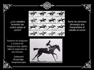 ¿Los caballos
levantan las
cuatro patas al
correr?
Serie de cámaras
alineadas que
fotografiaba al
caballo al correr
Juntaron las imágenes
y al pasar las
imágenes muy rápido,
daba la impresión de
movimiento
Eadweard
Muybridge.
Zoopraxiscopio
 