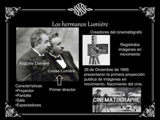 Los hermanos Lumiére
Auguste Lumiére
Louise Lumiére
Primer director
Características
•Proyector
•Pantalla
•Sala
•Espectadores
Creadores del cinematógrafo
Registraba
imágenes en
movimiento
28 de Diciembre de 1895
presentaron la primera proyección
publica de imágenes en
movimiento. Nacimiento del cine.
 