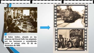 El Salon Indien, situado en los
sótanos del Grand Café, fue adaptado
por los hermanos y considerado
como el primer cine. El 28 de
diciembre de 1895
 