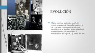 EVOLUCIÓN
 El cine también ha tenido un efecto
evolutivo, pues éste ha evolucionado a la
par pero sólo en términos artísticos y
tecnológicos, al hombre, acompañando al
hombre durante las actividades y
movimientos del siglo XX y ahora del XXI.
 