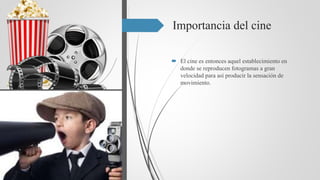 Importancia del cine
 El cine es entonces aquel establecimiento en
donde se reproducen fotogramas a gran
velocidad para así producir la sensación de
movimiento.
 