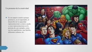 Un promotor de la creatividad
 Es un espacio creativo porque
promueve, en el espectador, el
desarrollo de la capacidad
representacional, es decir, ayuda
a crear representaciones en la
persona de, por ejemplo, como
son los superhéroes, una familia,
diferentes culturas, etc.
 