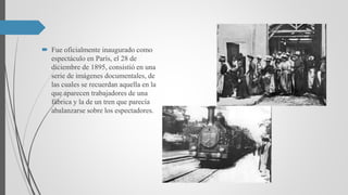  Fue oficialmente inaugurado como
espectáculo en París, el 28 de
diciembre de 1895, consistió en una
serie de imágenes documentales, de
las cuales se recuerdan aquella en la
que aparecen trabajadores de una
fábrica y la de un tren que parecía
abalanzarse sobre los espectadores.
 