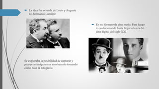  La idea fue oriunda de Louis y Auguste
los hermanos Lumiére
Se exploraba la posibilidad de capturar y
proyectar imágenes en movimiento tomando
como base la fotografía
 En su formato de cine mudo. Para luego
ir evolucionando hasta llegar a la era del
cine digital del siglo XXI
 