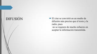 DIFUSIÓN  El cine se convirtió en un medio de
difusión más preciso que el texto y la
radio, pues
no se requiere de mucho esfuerzo en
aceptar la información transmitida.
 
