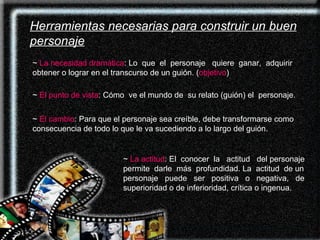Herramientas necesarias para construir un buen personaje ~  La necesidad dramática : Lo  que  el  personaje  quiere  ganar,  adquirir obtener o lograr en el transcurso de un guión. ( objetivo ) ~  El punto de vista : Cómo  ve el mundo de  su relato (guión) el  personaje.   ~  El cambio : Para que el personaje sea creíble, debe transformarse como consecuencia de todo lo que le va sucediendo a lo largo del guión.  ~  La actitud : El  conocer  la  actitud  del personaje permite  darle  más  profundidad. La  actitud  de un personaje  puede  ser  positiva  o  negativa,  de superioridad o de inferioridad, crítica o ingenua. 
