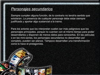 Siempre cumplen alguna función, de lo contrario no tendría sentido que existieran. La presencia de cualquier personaje debe estar siempre justificada y aportar algo sustancial a la trama. Para los actores que los interpretan suelen ser más peligrosos que los personajes principales, porque no cuentan con el mismo tiempo para poder desarrollarlos y disponen de menos datos para conocerlos. En las películas o en las mini-series, los personajes secundarios no desarrollan por completo, pueden ser planos. Tampoco desarrollan una transformación como lo hace el protagonista. Personajes secundarios 