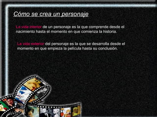 Cómo se crea un personaje La vida interior   de un personaje es la que comprende desde el nacimiento hasta el momento en que comienza la historia.  La vida exterior  del personaje es la que se desarrolla desde el momento en que empieza la película hasta su conclusión.   