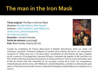 Título original:  The Man in the Iron Mask  Director:   Randall Wallace ,  Mike Newell Actores:   Judith Godrèche ,  John Malkovich ,  Jeremy Irons ,  Gérard Depardieu   Ver todos los actores   Duración:  2 horas 6 minutos  Fecha de estreno:  01/01/1998  País:  Reino Unido, Francia, EE.UU.  Cuando los ciudadanos de Francia destruyeron la Bastilla descubrieron entre sus restos una misteriosa inscripción: Prisionero 64389000, el hombre de la máscara de hierro. Los mosqueteros recuperan el "Todos para uno y uno para todos" reuniéndose en esta historia de capa y espada, acción y aventura. El protagonista, Leonardo DiCaprio, interpreta dos papeles: el del cruel Rey Luis XIV y el del misterioso prisionero encerrado en la máscara de hierro. París se muere de hambre, pero el Rey de Francia está más interesado en los corruptos asuntos de la corte. Los mosqueteros, interpretados por Jeremy Irons, John Malkovich y Gérard Depardieu, conciben un atrevido plan para salvar a Francia de la tiranía del monarca. Solamente D'Artagnan (Gabriel Byrne) se interpone en su camino. 