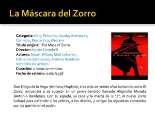 Categoria:   Cine ,  Peliculas ,  Acción ,  Aventuras ,  Comedia ,  Romántica ,  Western   Título original:  The Mask of Zorro  Director:   Martin Campbell Actores:   Stuart Wilson ,  Matt Letscher ,  Catherine Zeta-Jones ,  Antonio Banderas   Ver todos los actores   Duración:  2 horas 12 minutos  Fecha de estreno:  01/01/1998  Don Diego de la Vega (Anthony Hopkins), tras más de veinte años luchando como El Zorro, encuentra a su sucesor en un joven bandido llamado Alejandro Murieta (Antonio Banderas). Con su espada, su capa y la marca de la "Z", el nuevo Zorro luchará para defender a los pobres, a los débiles, y vengar las injusticias cometidas por los que tienen el poder. 